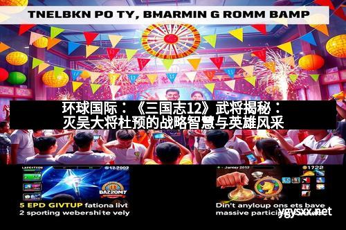 环球国际：《三国志12》武将揭秘：灭吴大将杜预的战略智慧与英雄风采