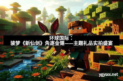 环球国际：骏梦《新仙剑》角逐金翎——主题礼品实拍盛宴